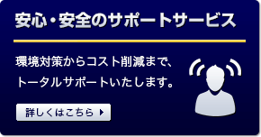 安心・安全のサポートサービス 環境対策からコスト削減まで、トータルサポートいたします。