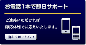 お電話1本で即日サポート ご連絡いただけれ即応体制でお応えいたします。